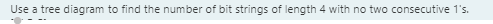 Use a tree diagram to find the number of bit strings of length 4 with no two consecutive 1's.
