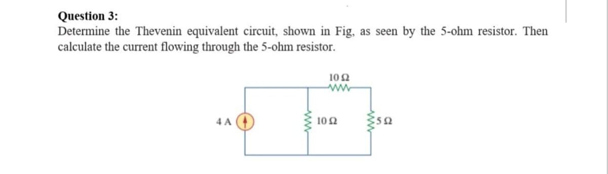 Question 3:
Determine the Thevenin equivalent circuit, shown in Fig, as seen by the 5-ohm resistor. Then
calculate the current flowing through the 5-ohm resistor.
10 Ω
4 A
10 2
5Ω
www
