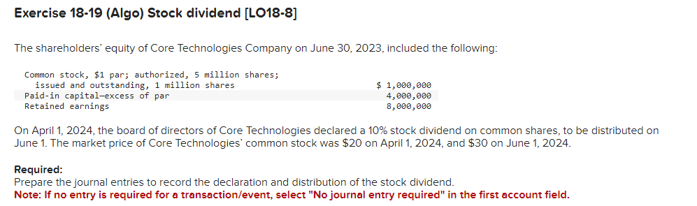 Exercise 18-19 (Algo) Stock dividend [LO18-8]
The shareholders' equity of Core Technologies Company on June 30, 2023, included the following:
Common stock, $1 par; authorized, 5 million shares;
issued and outstanding, 1 million shares
Paid-in capital-excess of par
Retained earnings
$ 1,000,000
4,000,000
8,000,000
On April 1, 2024, the board of directors of Core Technologies declared a 10% stock dividend on common shares, to be distributed on
June 1. The market price of Core Technologies' common stock was $20 on April 1, 2024, and $30 on June 1, 2024.
Required:
Prepare the journal entries to record the declaration and distribution of the stock dividend.
Note: If no entry is required for a transaction/event, select "No journal entry required" in the first account field.