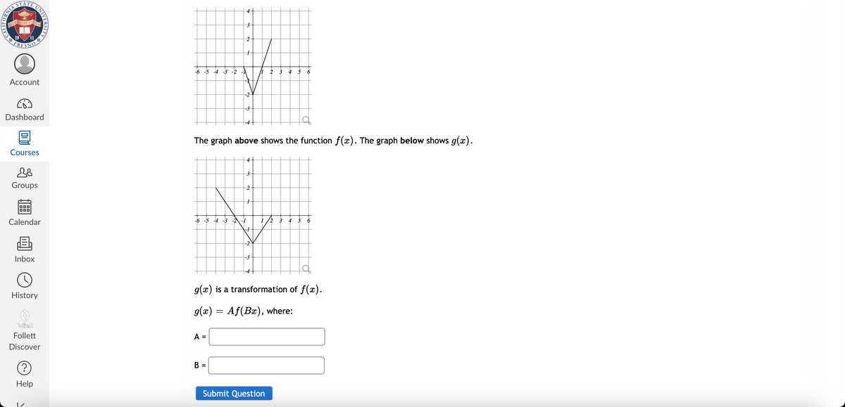 4+
UCEACCIPEVT
19
FRESN
-6 -5 -4 -3 -2
6
Асcount
-2
Dashboard
-4
The graph above shows the function f(x). The graph below shows g(x).
Courses
4+
Groups
Calendar
-6 -5 -4 -3 -2 -1
2
3
6
-2
Inbox
g(x) is a transformation of f(x).
History
g(x) = Af(Bx), where:
Follett
A =
Discover
B =
Help
Submit Question
IFORNIA
CALL
