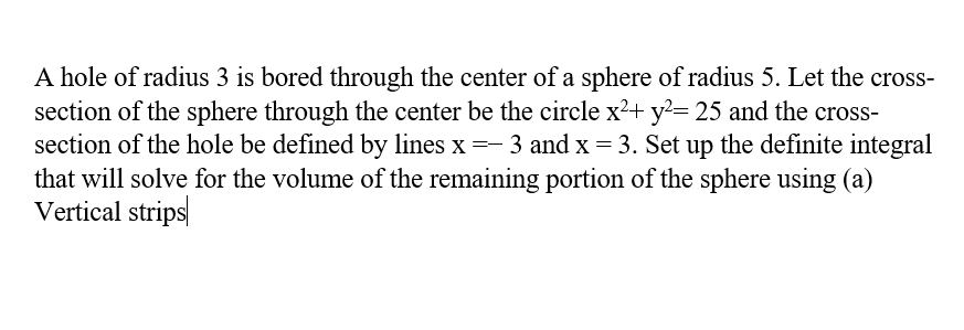 A hole of radius 3 is bored through the center of a sphere of radius 5. Let the cross-
section of the sphere through the center be the circle x²+ y²= 25 and the cross-
section of the hole be defined by lines x = 3 and x = 3. Set up the definite integral
that will solve for the volume of the remaining portion of the sphere using (a)
Vertical strips