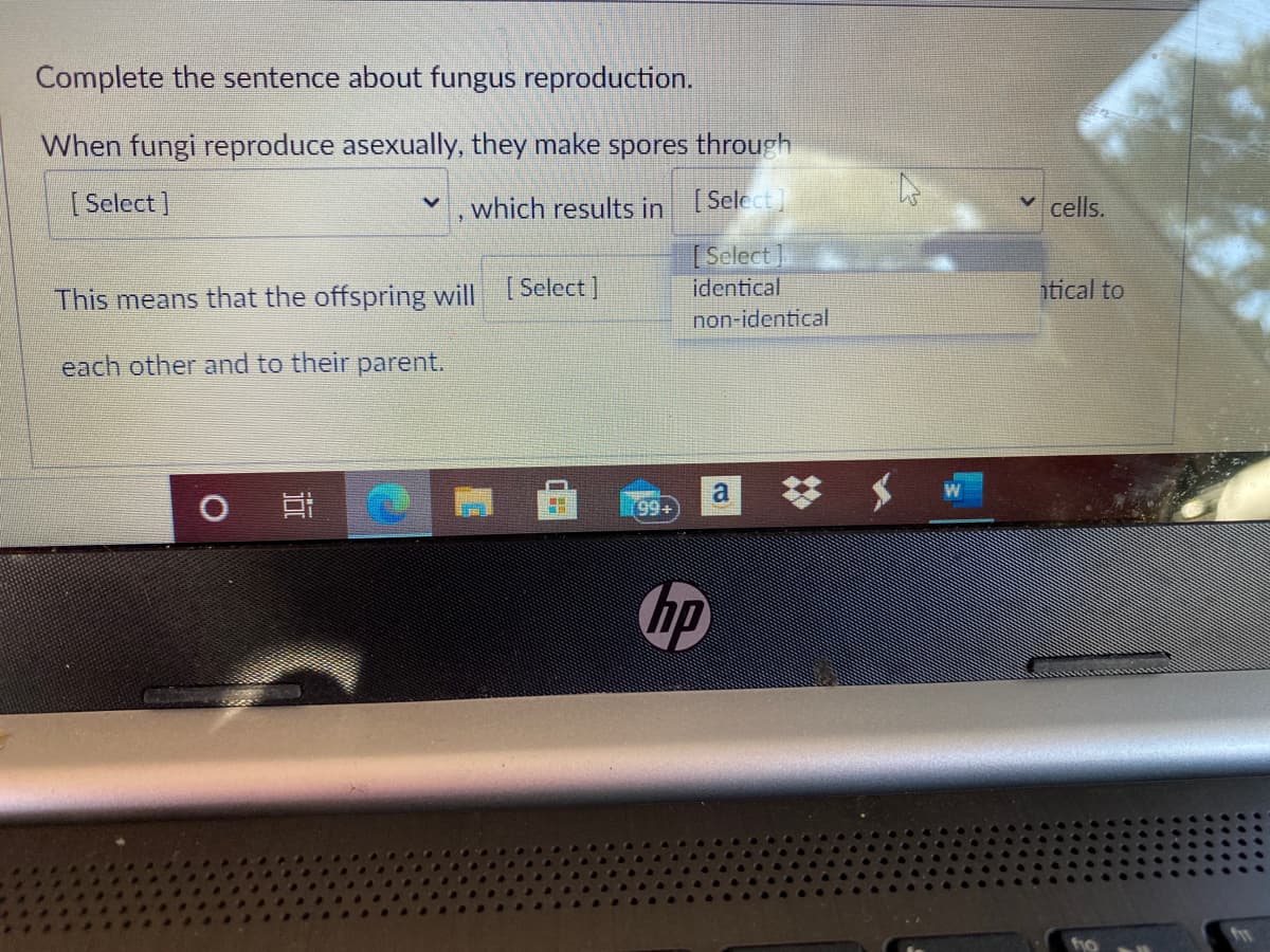 Complete the sentence about fungus reproduction.
When fungi reproduce asexually, they make spores through
[ Select )
which results in [Select]
cells.
[Select
identical
tical to
This means that the offspring will [Select]
non-identical
each other and to their parent.
99+
hp
