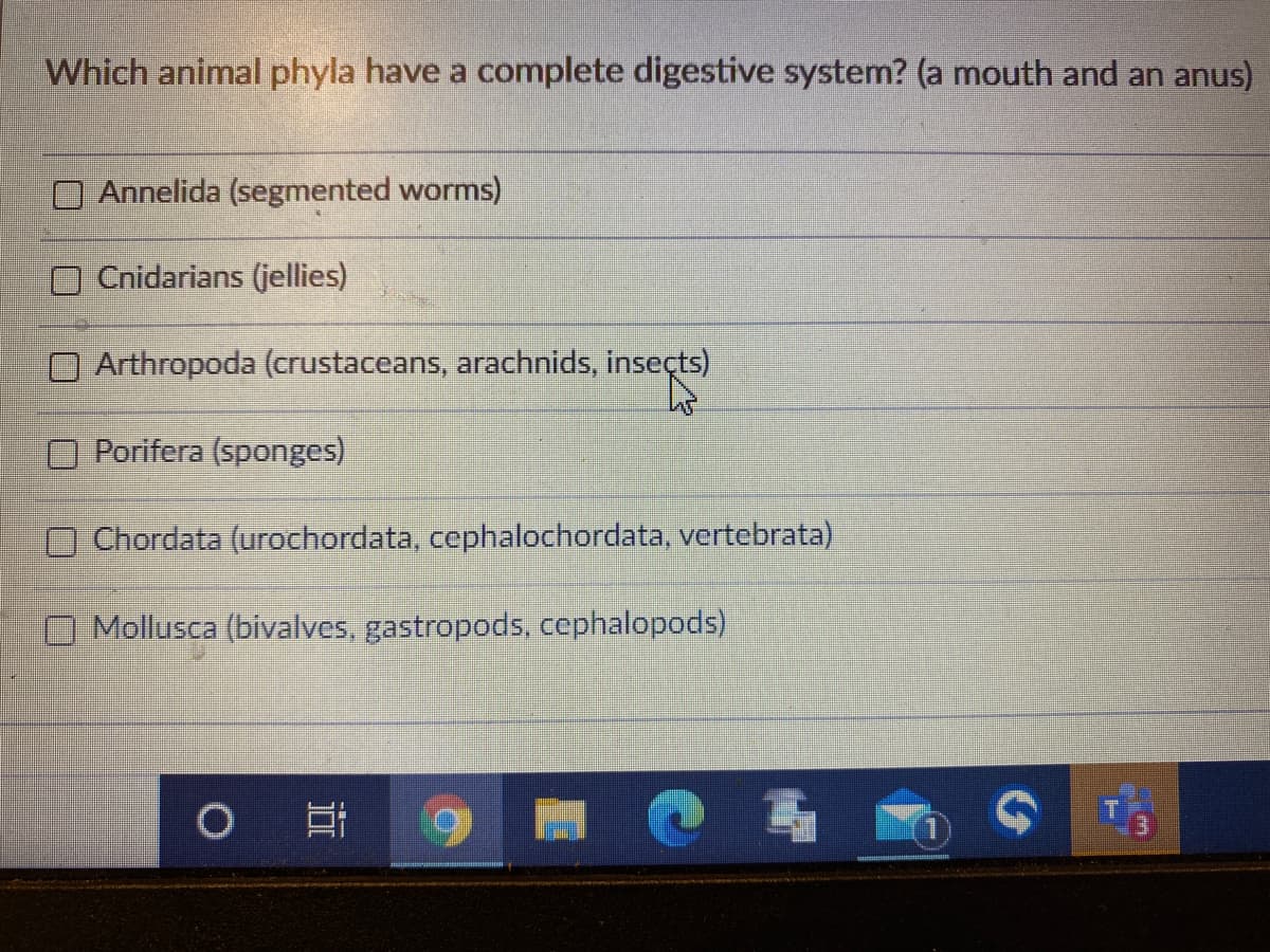 Which animal phyla have a complete digestive system? (a mouth and an anus)
Annelida (segmented worms)
O Cnidarians (jellies)
O Arthropoda (crustaceans, arachnids, inseçts)
Porifera (sponges)
OChordata (urochordata, cephalochordata, vertebrata)
O Mollusca (bivalves, gastropods, cephalopods)
1O

