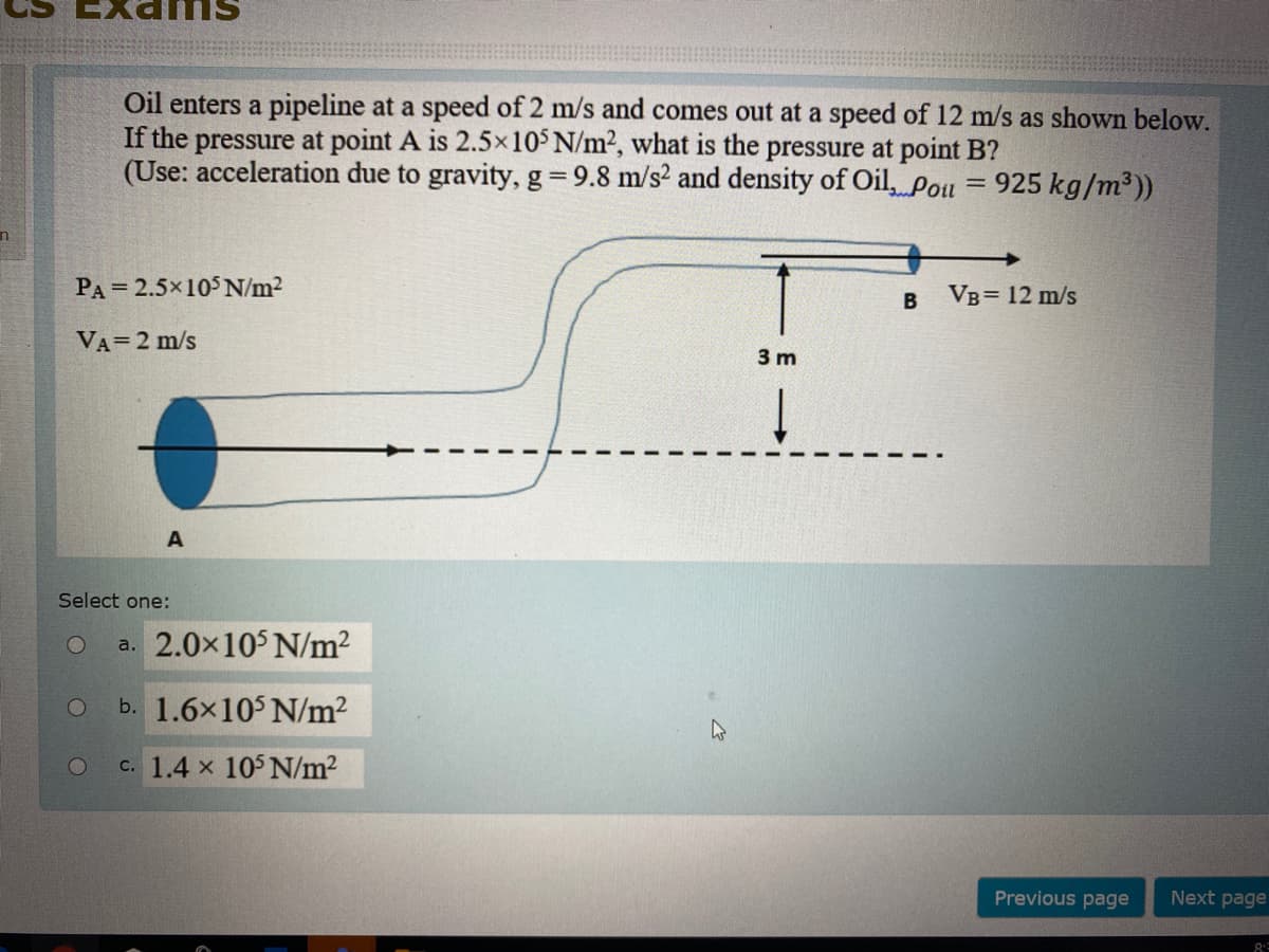 Oil enters a pipeline at a speed of 2 m/s and comes out at a speed of 12 m/s as shown below.
If the pressure at point A is 2.5×10° N/m2, what is the pressure at point B?
(Use: acceleration due to gravity, g=9.8 m/s? and density of Oil, Pou = 925 kg/m³))
PA = 2.5x105 N/m2
Vв3D 12 m/s
VA=2 m/s
3 m
A
Select one:
a. 2.0x105 N/m?
b. 1.6x10$ N/m?
c. 1.4 x 105 N/m2
Previous page
Next page

