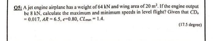 Q5: A jet engine airplane has a weight of 64 kN and wing area of 20 m². If the engine output
be 8 kN, calculate the maximum and minimum speeds in level flight? Given that CD.
= 0.017, AR= 6.5, e=0.80, CLmax
T
1.4.
(17.5 degree)