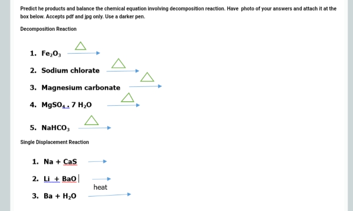 Predict he products and balance the chemical equation involving decomposition reaction. Have photo of your answers and attach it at the
box below. Accepts pdf and jpg only. Use a darker pen.
Decomposition Reaction
1. Fe,0,
2. Sodium chlorate
3. Magnesium carbonate
4. MgSO4, 7 H,0
5. NaHCO,
Single Displacement Reaction
1. Na + Cas
2. Li + Bao|
heat
3. Ва + H,0
