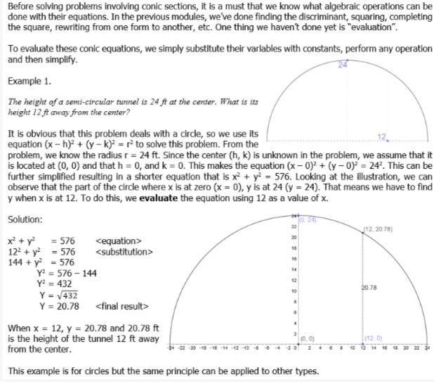Before solving problems involving conic sections, it is a must that we know what algebraic operations can be
done with their equations. In the previous modules, we've done finding the discriminant, squaring, completing
the square, rewriting from one form to another, etc. One thing we haven't done yet is "evaluation".
To evaluate these conic equations, we simply substitute their variables with constants, perform any operation
and then simplify.
Example 1.
The height of a semi-circular twnnel is 24 ft at the center. What is its
height 12 ft away from the center?
It is obvious that this problem deals with a cirde, so we use its
equation (x – h)² + (y – k)? = r² to solve this problem. From the
problem, we know the radius r = 24 ft. Since the center (h, k) is unknown in the problem, we assume that it
is located at (0, 0) and that h = 0, and k = 0. This makes the equation (x – 0)² + (y – 0)² = 24°. This can be
further simplified resulting in a shorter equation that is x² + y² = 576. Looking at the illustration, we can
observe that the part of the circle where x is at zero (x = 0), y is at 24 (y = 24). That means we have to find
y when x is at 12. To do this, we evaluate the equation using 12 as a value of x.
Solution:
12, 20.78)
x + y = 576
122 + y = 576
144 + y? - 576
Y? = 576 – 144
Y = 432
<equation>
<substitution>
18
18
14
12
20.78
10
Y = /432
Y = 20.78 <final result>
When x = 12, y = 20.78 and 20.78 ft
is the height of the tunnel 12 ft away
from the center.
(12. 0)
16 18 20
This example is for circles but the same principle can be applied to other types.
