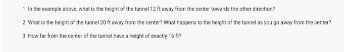 1. In the example above, what is the height of the tunnel 12 ft away from the center towards the other direction?
2. What is the height of the tunnel 20 ft away from the center? What happens to the height of the tunnel as you go away from the center?
3. How far from the center of the tunnel have a height of exactly 16 ft?
