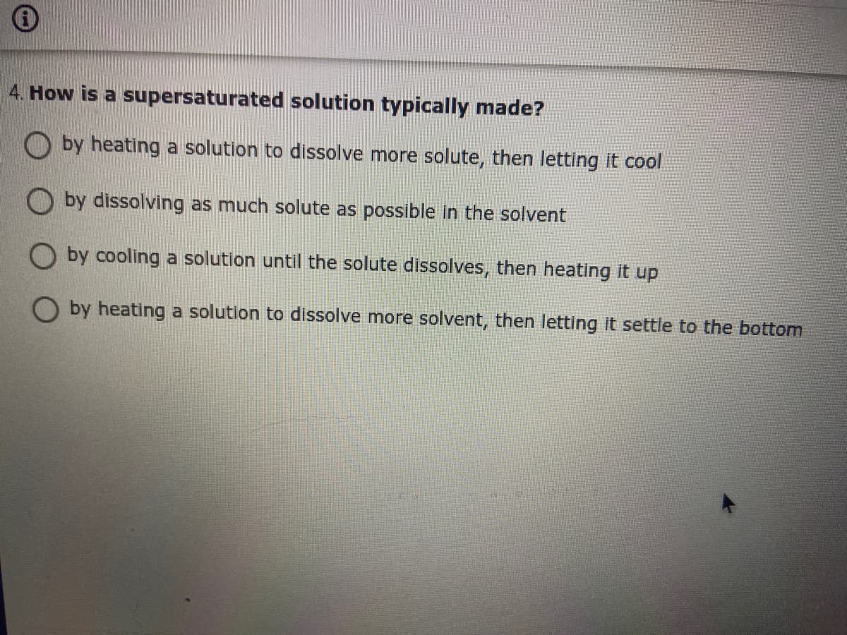 4. How is a supersaturated solution typically made?
O by heating a solution to dissolve more solute, then letting it cool
O by dissolving as much solute as possible in the solvent
O by cooling a solution until the solute dissolves, then heating it up
O by heating a solution to dissolve more solvent, then letting it settle to the bottom
