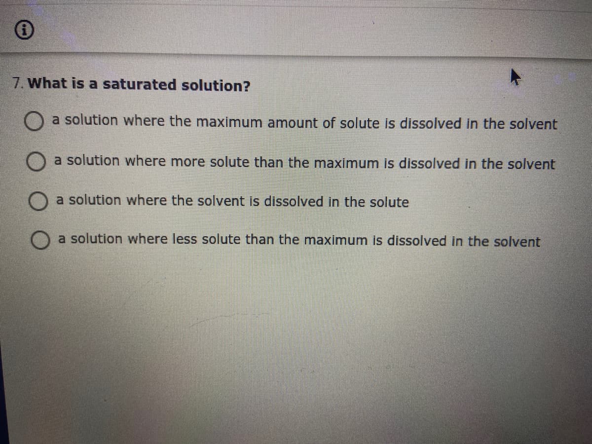 7. What is a saturated solution?
a solution where the maximum amount of solute is dissolved in the solvent
a solution where more solute than the maximum is dissolved in the solvent
O a solution where the solvent is dissolved in the solute
O a solution where less solute than the maximum is dissolved in the solvent
