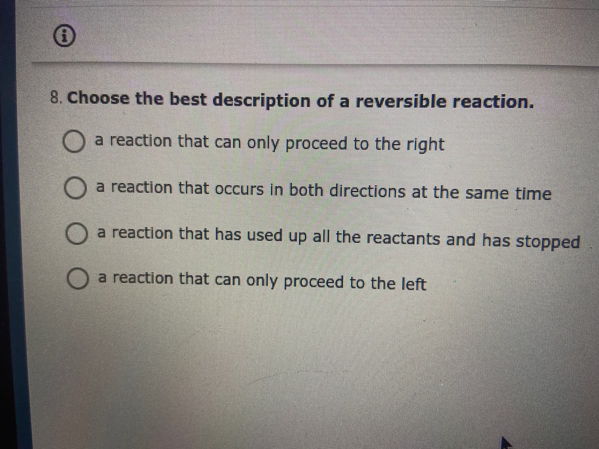 8. Choose the best description of a reversible reaction.
O a reaction that can only proceed to the right
a reaction that occurs in both directions at the same time
a reaction that has used up all the reactants and has stopped
a reaction that can only proceed to the left
