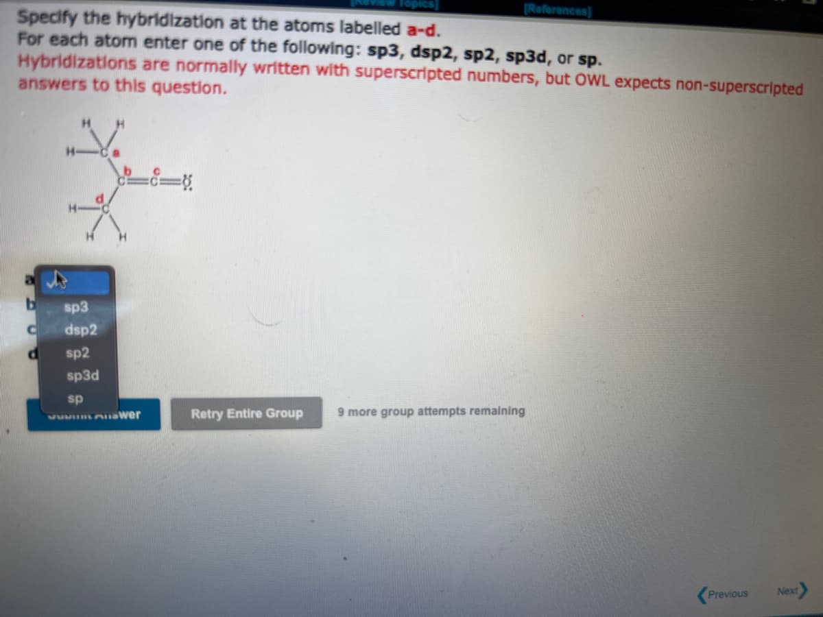 Specify the hybridization at the atoms labelled a-d.
For each atom enter one of the following: sp3, dsp2, sp2, sp3d, or sp.
Hybridizations are normally written with superscripted numbers, but OWL expects non-superscripted
answers to this question.
b
C
H
sp3
dsp2
sp2
sp3d
sp
JUMI wer
-c=8
[References]
Retry Entire Group
9 more group attempts remaining
Previous
Next