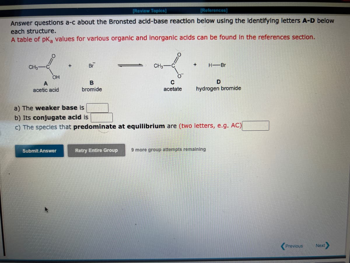 [Review Topics]
[References]
Answer questions a-c about the Bronsted acid-base reaction below using the identifying letters A-D below
each structure.
A table of pKa values for various organic and Inorganic acids can be found in the references section.
CH3
C
OH
A
acetic acid
Br
Submit Answer
B
bromide
CH3
0
C
acetate
+
H-Br
D
hydrogen bromide
a) The weaker base is
b) Its conjugate acid is
c) The species that predominate at equilibrium are (two letters, e.g. AC)
Retry Entire Group 9 more group attempts remaining
Previous
Next>
