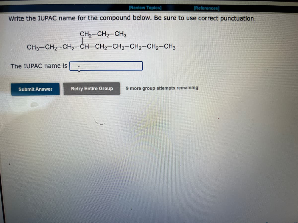 [Review Topics]
[References]
Write the IUPAC name for the compound below. Be sure to use correct punctuation.
CH₂-CH₂-CH3
CH3-CH2-CH₂-CH-CH₂-CH2-CH₂-CH₂-CH3
The IUPAC name is
Submit Answer
Retry Entire Group
9 more group attempts remaining