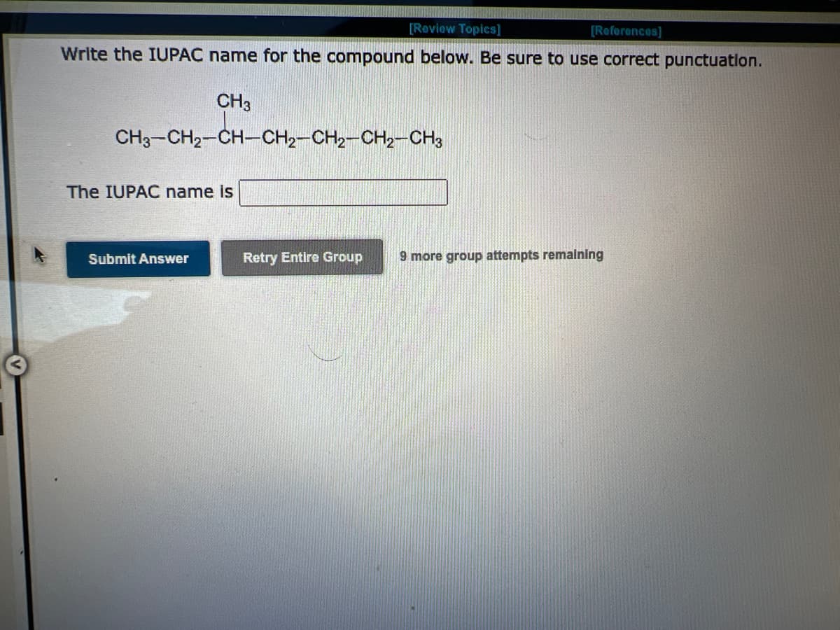 [Review Topics]
[References]
Write the IUPAC name for the compound below. Be sure to use correct punctuation.
CH3
CH3-CH₂-CH-CH₂-CH₂-CH₂-CH3
The IUPAC name is
Submit Answer
Retry Entire Group
9 more group attempts remaining