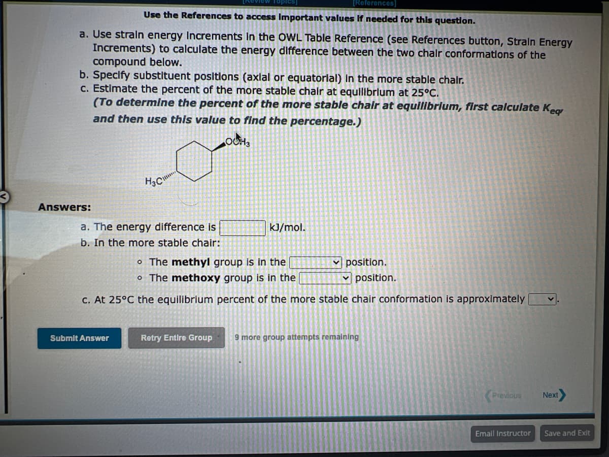 [References]
Use the References to access important values If needed for this question.
a. Use strain energy Increments in the OWL Table Reference (see References button, Strain Energy
Increments) to calculate the energy difference between the two chair conformations of the
compound below.
b. Specify substituent positions (axlal or equatorial) in the more stable chair.
c. Estimate the percent of the more stable chair at equilibrium at 25°C.
(To determine the percent of the more stable chair at equilibrium, first calculate Keq
and then use this value to find the percentage.)
Answers:
OCH 3
Dand
H₂C
Submit Answer
***
a. The energy difference is
b. In the more stable chair:
kJ/mol.
o The methyl group is in the
o The methoxy group is in the
c. At 25°C the equilibrium percent of the more stable chair conformation is approximately v
position.
✓position.
Retry Entire Group 9 more group attempts remaining
Previous
Email Instructor
Next
Save and Exit