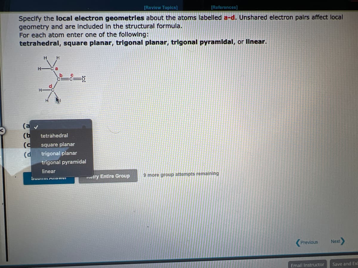 [Review Topics]
[References]
Specify the local electron geometries about the atoms labelled a-d. Unshared electron pairs affect local
geometry and are Included in the structural formula.
For each atom enter one of the following:
tetrahedral, square planar, trigonal planar, trigonal pyramidal, or linear.
H H
H-
a
(a ✓
(b tetrahedral
(c square planar
(d
trigonal planar
trigonal pyramidal
linear
SUVIR AUSWCI
etry Entire Group
9 more group attempts remaining
Previous
Email Instructor
Next
Save and Exi