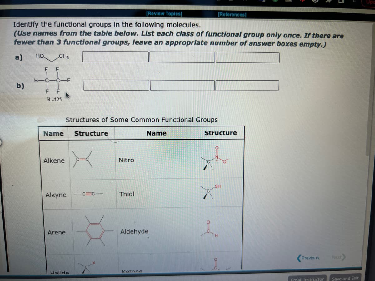 [Review Topics]
Identify the functional groups in the following molecules.
(Use names from the table below. List each class of functional group only once. If there are
fewer than 3 functional groups, leave an appropriate number of answer boxes empty.)
a)
b)
HO.
F
CH3
F
H C -Ċ -F
F
F
R-125
Name Structure
Alkene
Structures of Some Common Functional Groups
Alkyne —C=C—
Arene
Halide
Nitro
Thiol
Name
Aldehyde
Katone
[References]
Structure
SH
1
Previous
Email Instructor
Next
Save and Exit
Upc
