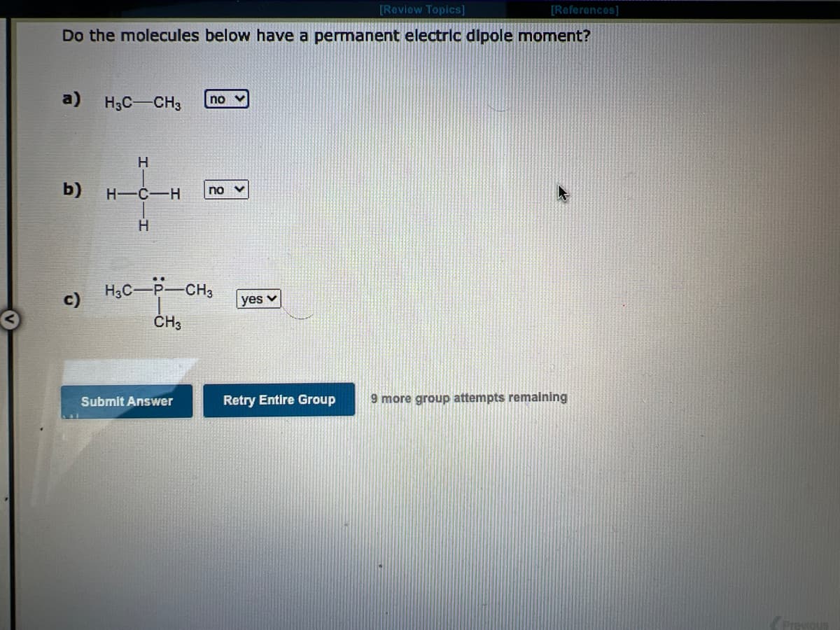 [Review Topics]
Do the molecules below have a permanent electric dipole moment?
a)
b)
c)
H₂C-CH3
H
H-C-H
H
no v
Submit Answer
no V
H3C-P-CH3
CH3
yes v
Retry Entire Group
[References]
9 more group attempts remaining
Previous