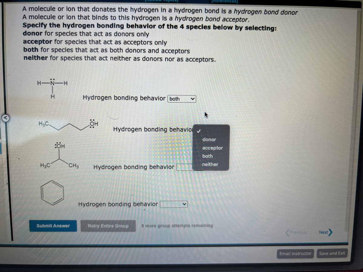 [Roter
A molecule or lon that donates the hydrogen in a hydrogen bond is a hydrogen bond donor
A molecule or lon that binds to this hydrogen is a hydrogen bond acceptor.
Specify the hydrogen bonding behavior of the 4 species below by selecting:
donor for species that act as donors only
acceptor for species that act as acceptors only
both for species that act as both donors and acceptors
neither for species that act neither as donors nor as acceptors.
H-N-H
H
H3C.
H₂C
:ÖH
CH3
Submit Answer
Hydrogen bonding behavior both
OH
Hydrogen bonding behavio
Hydrogen bonding behavior
Hydrogen bonding behavior
V
donor
acceptor
both
neither
Retry Entire Group 9 more group attempts remaining
Previous
Email Instructor
Next
Save and Exit