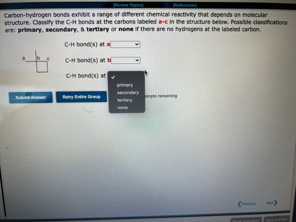 [Review Topics]
[References]
Carbon-hydrogen bonds exhibit a range of different chemical reactivity that depends on molecular
structure. Classify the C-H bonds at the carbons labeled a-c in the structure below. Possible classifications
are: primary, secondary, & tertiary or none if there are no hydrogens at the labeled carbon.
C-H bond(s) at al
C-H bond(s) at b
C-H bond(s) at
Submit Answer
C
Retry Entire Group
primary
secondary
tertiary
none
empts remaining
Previous
Email Instructor
Next
Save and Exit