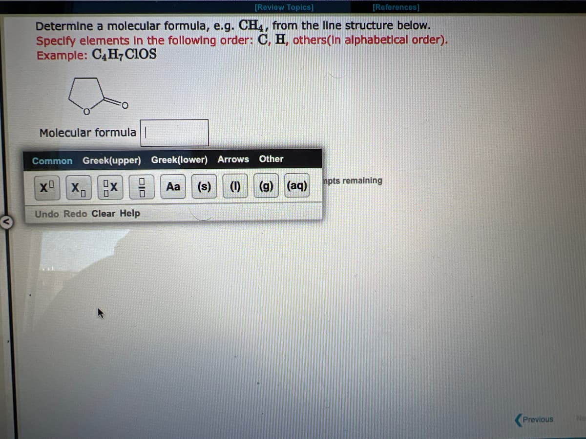 [Review Topics]
Determine a molecular formula, e.g. CH4, from the line structure below.
Specify elements in the following order: C, H, others(In alphabetical order).
Example: C4H7CIOS
Molecular formula
Common Greek(upper) Greek(lower) Arrows Other
X² X₁ X
Aa (s) (1) (g) (aq)
0
Undo Redo Clear Help
DIO
[References]
0
mpts remaining
Previous
Ne