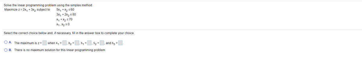 Solve the linear programming problem using the simplex method.
5x, +x, s 60
3x, + 2x, 5 80
Maximize z = 2x, + 3x, subject to
X1 + X2 s70
X1, X2 2 0.
Select the correct choice below and, if necessary, fill in the answer box to complete your choice.
O A. The maximum isz=
when x, =
X2 =
S1 =
S2 =
and S3 =
O B. There is no maximum solution for this linear programming problem.
