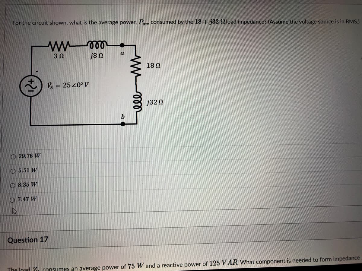 For the circuit shown, what is the average power, P, consumed by the 18 + j32 2 load impedance? (Assume the voltage source is in RMS.)
3Ω
j8 N
a
18 Ω
V = 25 20° V
j32n
O 29.76 W
O 5.51 W
O 8.35 W
O 7.47 W
Question 17
The Inad 7 consumes an average power of 75 W and a reactive power of 125 V AR What component is needed to form impedance
