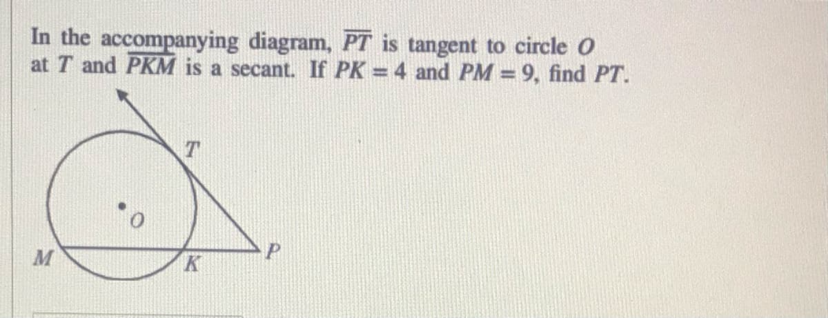 In the accompanying diagram, PT is tangent to circle O
at T and PKM is a secant. If PK = 4 and PM = 9, find PT.
M
