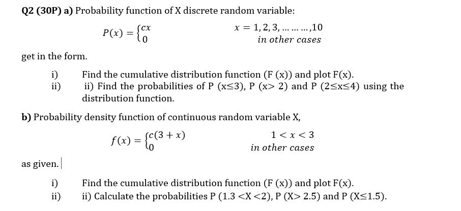Q2 (30P) a) Probability function of X discrete random variable:
сх
x = 1, 2, 3, .. .,10
P(x) = {
..... .....
in other cases
get in the form.
i)
ii)
Find the cumulative distribution function (F (x)) and plot F(x).
ii) Find the probabilities of P (x<3), P (x> 2) and P (2<x<4) using the
distribution function.
b) Probability density function of continuous random variable X,
sc(3 + x)
1< x < 3
in other cases
as given.
Find the cumulative distribution function (F (x)) and plot F(x).
i)
ii)
ii) Calculate the probabilities P (1.3 <X <2), P (X> 2.5) and P (X<1.5).

