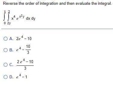 Reverse the order of integration and then evaluate the integral.
4 x2y
x* e
0 2y
dx dy
O A. 2e* - 10
10
O B. e
3
2e*- 10
OC.
O D. e-1
4
3.
