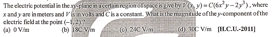 The electric potential in the xy-plane in a certain region ofspace is give by V (x, y) = C(6x²y – 2y³), where
x and y are in meters and V is in volts and C is a constant. What is the magnitude of the y-component ofthe
electric field at the point (–1, 2) ?
(a) 0 V/m
(b) 18C V/m
(c) 24C V/m
(d) 30C V/m [H.C.U.-2011]
