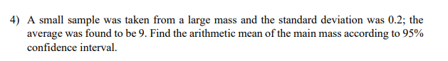 4) A small sample was taken from a large mass and the standard deviation was 0.2; the
average was found to be 9. Find the arithmetic mean of the main mass according to 95%
confidence interval.
