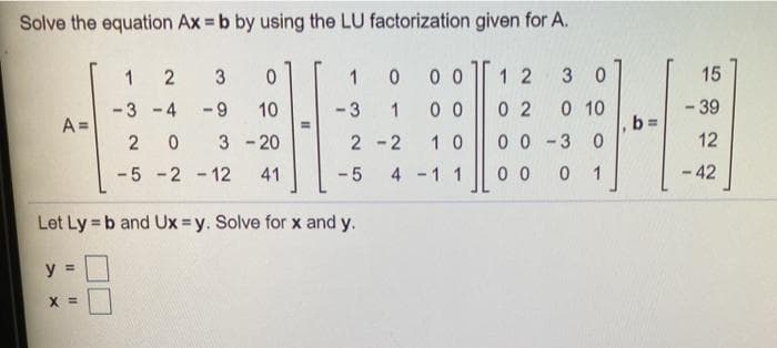 Solve the equation Ax = b by using the LU factorization given for A.
3
1
0 0
1 2
3 0
15
0 0
0 2
0 10
b%3D
- 39
-3 -4
-9
10
- 3
1
A =
3 - 20
2 -2
1 0
0 0 -3
12
-5 -2 - 12
41
- 5
4 -1 1
0 0
1
- 42
Let Ly = b and Ux =y. Solve for x and y.
%3!
y =
X =
