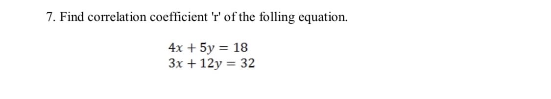 7. Find correlation coefficient 'r' of the folling equation.
4х + 5y 3D 18
Зх + 12у %3D 32
