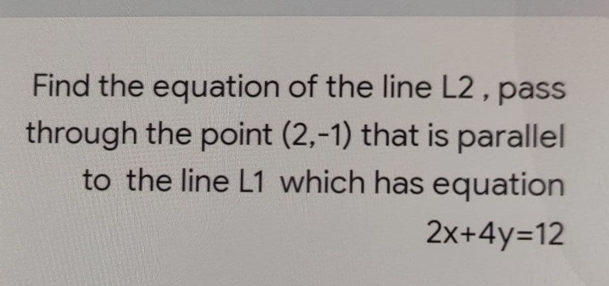 Find the equation of the line L2, pass
through the point (2,-1) that is parallel
to the line L1 which has equation
2x+4y=12