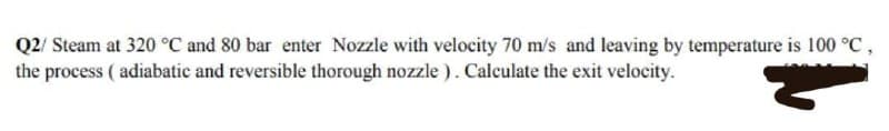 Q2/ Steam at 320 °C and 80 bar enter Nozzle with velocity 70 m/s and leaving by temperature is 100 °C,
the process (adiabatic and reversible thorough nozzle). Calculate the exit velocity.