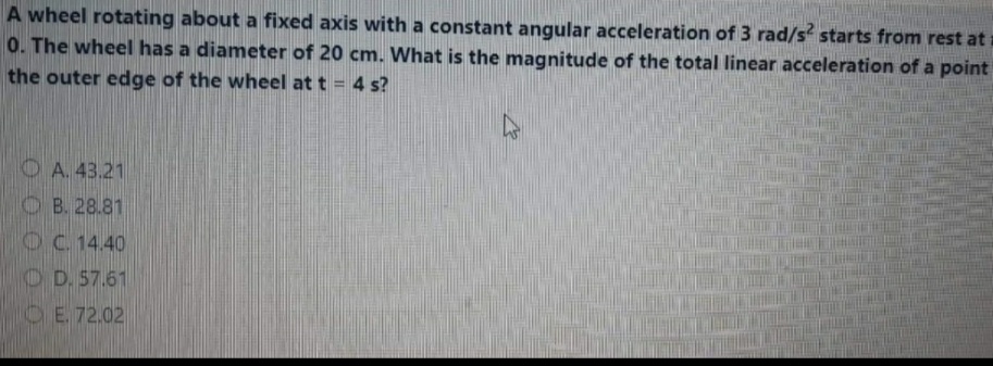 A wheel rotating about a fixed axis with a constant angular acceleration of 3 rad/s starts from rest at
0. The wheel has a diameter of 20 cm. What is the magnitude of the total linear acceleration of a point
the outer edge of the wheel at t = 4 s?
%3D
OA. 43.21
O B. 28.81
OC 14.40
O D. 57.61
OE. 72.02
