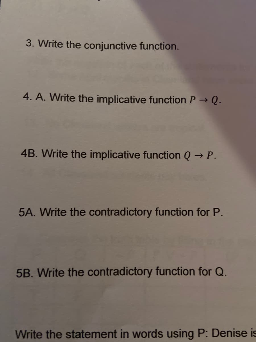 3. Write the conjunctive function.
4. A. Write the implicative function P→ Q.
4B. Write the implicative function Q → P.
5A. Write the contradictory function for P.
5B. Write the contradictory function for Q.
Write the statement in words using P: Denise is