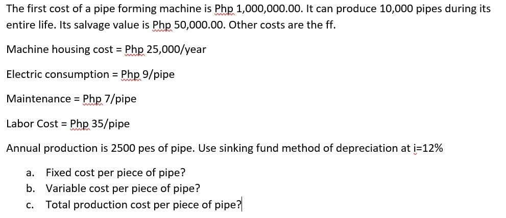 The first cost of a pipe forming machine is Php 1,000,000.00. It can produce 10,000 pipes during its
entire life. Its salvage value is Php 50,000.00. Other costs are the ff.
Machine housing cost = Php 25,000/year
Electric consumption Php 9/pipe
Maintenance = Php 7/pipe
Labor Cost = Php 35/pipe
Annual production is 2500 pes of pipe. Use sinking fund method of depreciation at i=12%
Fixed cost per piece of pipe?
b. Variable cost per piece of pipe?
a.
c. Total production cost per piece of pipe?
