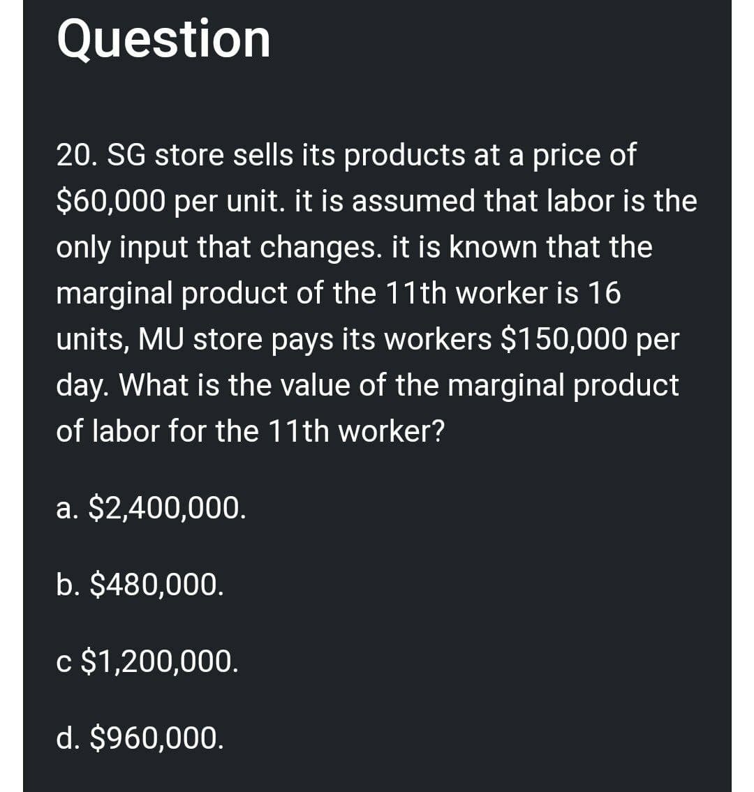 Question
20. SG store sells its products at a price of
$60,000 per unit. it is assumed that labor is the
only input that changes. it is known that the
marginal product of the 11th worker is 16
units, MU store pays its workers $150,000 per
day. What is the value of the marginal product
of labor for the 11th worker?
a. $2,400,000.
b. $480,000.
c $1,200,000.
d. $960,000.