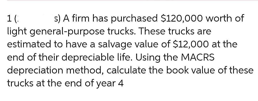 1(.
s) A firm has purchased $120,000 worth of
light general-purpose trucks. These trucks are
estimated to have a salvage value of $12,000 at the
end of their depreciable life. Using the MACRS
depreciation method, calculate the book value of these
trucks at the end of year 4
