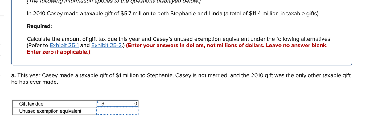 The following information applles to the questions displayed belOw.J
In 2010 Casey made a taxable gift of $5.7 million to both Stephanie and Linda (a total of $11.4 million in taxable gifts).
Required:
Calculate the amount of gift tax due this year and Casey's unused exemption equivalent under the following alternatives.
(Refer to Exhibit 25-1 and Exhibit 25-2.) (Enter your answers in dollars, not millions of dollars. Leave no answer blank.
Enter zero if applicable.)
a. This year Casey made a taxable gift of $1 million to Stephanie. Casey
he has ever made.
not married, and the 2010 gift was the only other taxable gift
Gift tax due
Unused exemption equivalent
