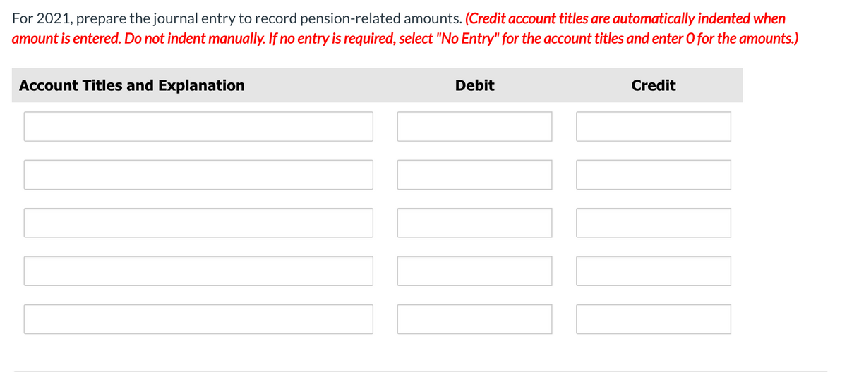 For 2021, prepare the journal entry to record pension-related amounts. (Credit account titles are automatically indented when
amount is entered. Do not indent manually. If no entry is required, select "No Entry" for the account titles and enter O for the amounts.)
Account Titles and Explanation
Debit
Credit
