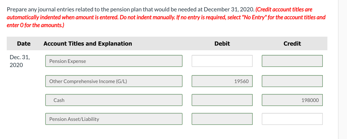Prepare any journal entries related to the pension plan that would be needed at December 31, 2020. (Credit account titles are
automatically indented when amount is entered. Do not indent manually. If no entry is required, select "No Entry" for the account titles and
enter O for the amounts.)
Date
Account Titles and Explanation
Debit
Credit
Dec. 31,
Pension Expense
2020
Other Comprehensive Income (G/L)
19560
Cash
198000
Pension Asset/Liability
