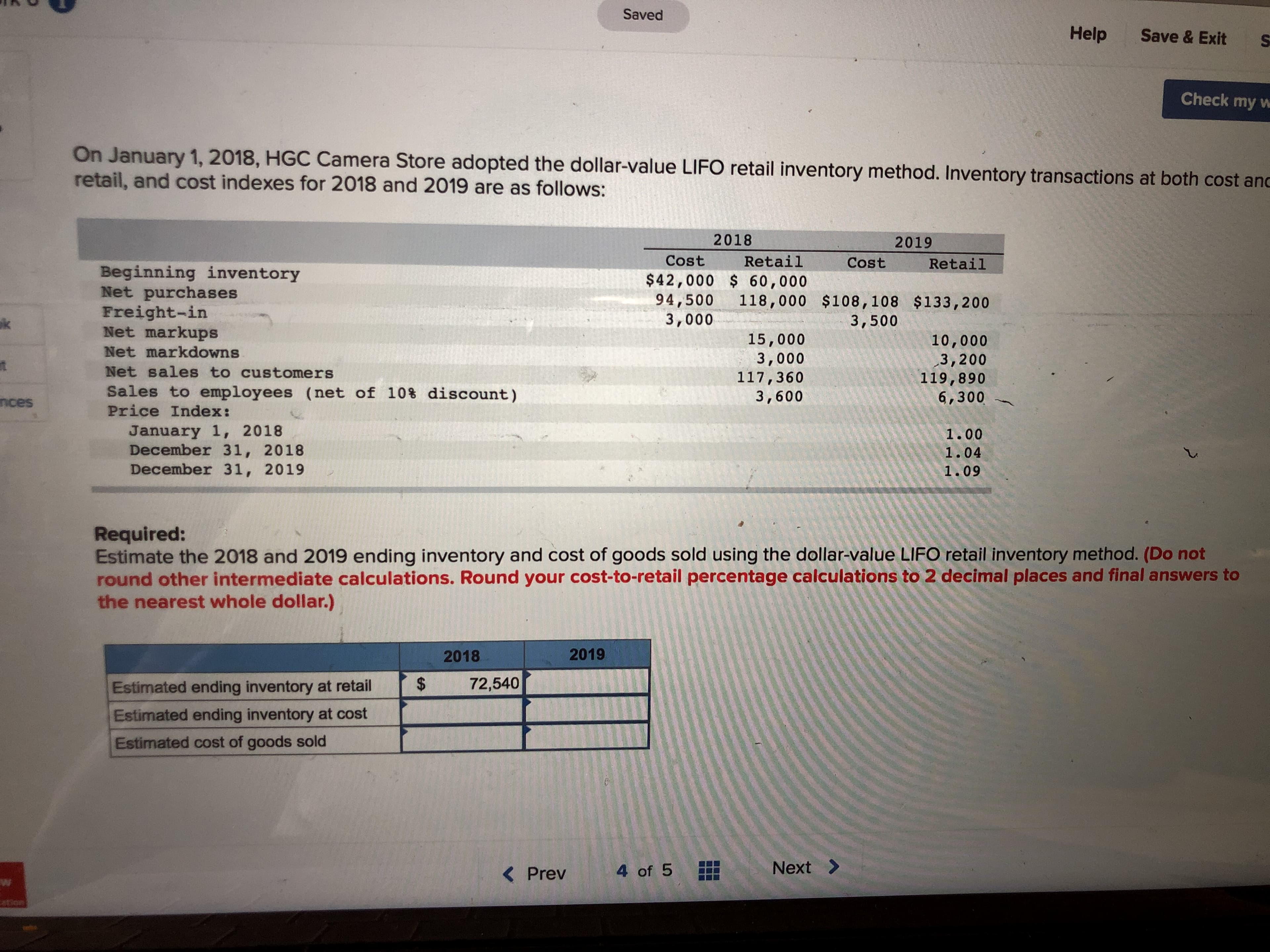 Saved
Help Save & Exit S
Check my w
On January 1, 2018, HGC Camera Sto
retail, and cost indexes for 2018 and 2019 are as follows
re adopted the dollar-value LIFO retail inventory method. Inventory transactions at both cost an
2018
Cost Retail
2019
Cost Retail
Beginning inventory
Net purchases
Freight-in
Net markups
Net markdowns
Net sales to customers
sales to employees (net of 10% discount)
Price Index:
$42,000 60,000
94,500 118,000 $108,108 $133,200
3,000
3,500
15,000
3,000
117,360
3,600
10,000
3,200
119,890
6,300
nces
January 1, 2018
December 31, 2018
December 31, 2019
1.00
1.04
1.09
Required:
Estimate the 2018 and 2019 ending inventory and cost of goods sold using the dollar-value LIFO retail inventory method. (Do not
round other intermediate calculations. Round your cost-to-retail percentage calculations to 2 decimal places and final answers to
the nearest whole dollar.)
2018
2019
Estimated ending inventory at retail72,540
Estimated ending inventory at cost
Estimated cost of goods sold
< Prev
4of 5
Next >
