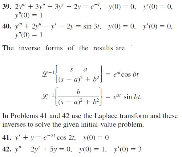 39. 2y" + Зу" — 3у' — 2у — е ", У(O) — 0, у'(0) — 0,
y"(0) = 1
-
40. у" + 2y" — у' — 2у 3D sin 3t, у(0) — 0, у'() — 0,
y"(0) = 1
The inverse forms of the results are
S - a
L-
(s — а)? + b?
= ea' cos bt
L-1.
(s
eat sin bt.
a)? + b? ]
In Problems 41 and 42 use the Laplace transform and these
inverses to solve the given initial-value problem.
-3t
41. у' + у 3 е cos 2r, y(0) — 0
42. у" — 2у' + 5у %3D 0, у(0) %3 1, у'(0) %3 3
