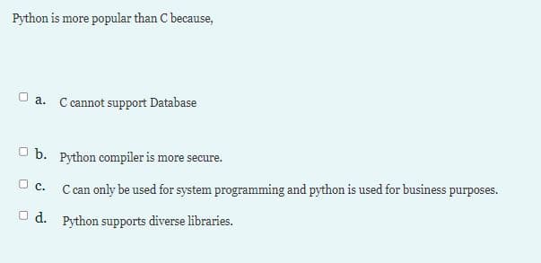 Python is more popular than C because,
U a. C cannot support Database
O b. Python compiler is more secure.
O c.
C can only be used for system programming and python is used for business purposes.
U d. Python supports diverse libraries.
