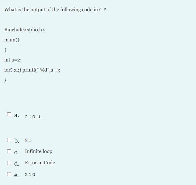 What is the output of the following code in C?
#include<stdio.h>
main()
{
int a=2;
for( ;a;) printf(* 9%d",a--);
}
O a.
210-1
O b. 21
O c.
Infinite loop
O d.
Error in Code
O e.
210
