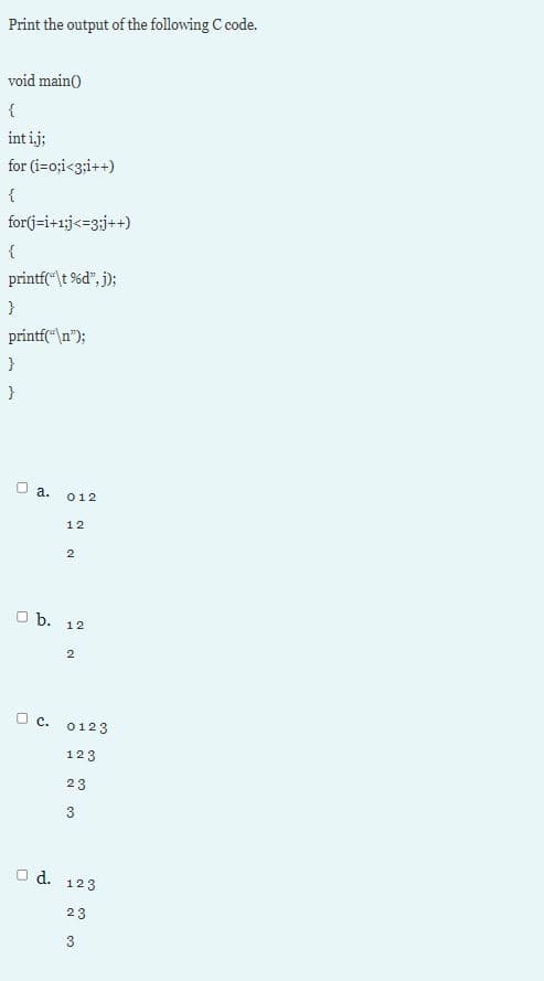 Print the output of the following C code.
void main()
int ij;
for (i=o;i<3;i++)
{
for(j=i+1;j<=3;j++)
printf("\t %d", j);
}
printf(“\n");
O a.
012
12
b. 12
2
O c. 0123
123
23
3
O d.
123
23
3
